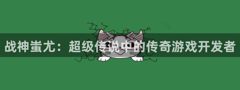 恒盛娱乐首页：战神蚩尤：超级传说中的传奇游戏开发者